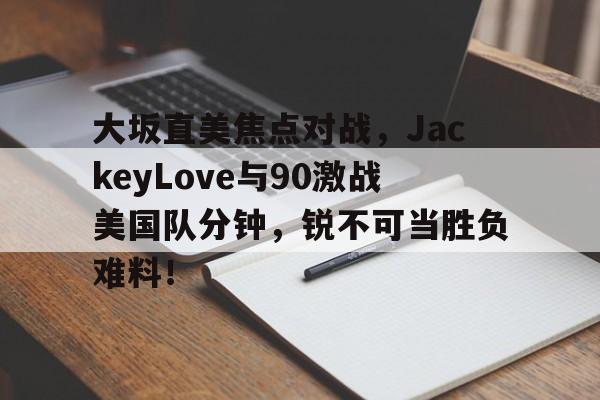 九游网页客户端-大坂直美焦点对战，JackeyLove与90激战美国队分钟，锐不可当胜负难料！(大阪直美获冠军)