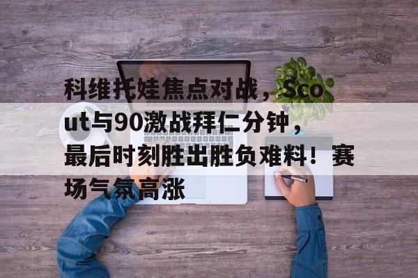 九游网页平台-科维托娃焦点对战，Scout与90激战拜仁分钟，最后时刻胜出胜负难料！赛场气氛高涨的简单介绍