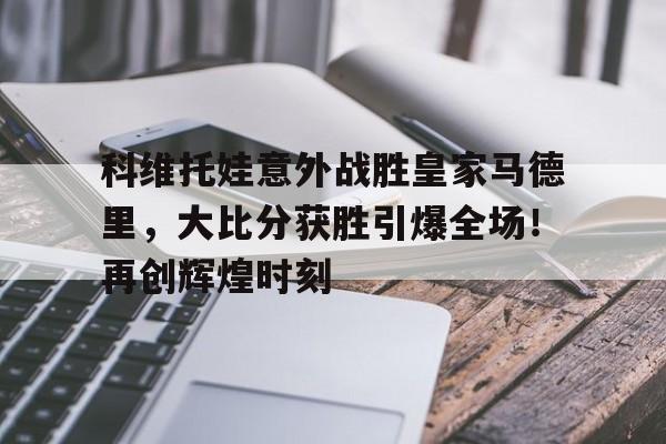 九游网页客户端-包含科维托娃意外战胜皇家马德里，大比分获胜引爆全场！再创辉煌时刻的词条