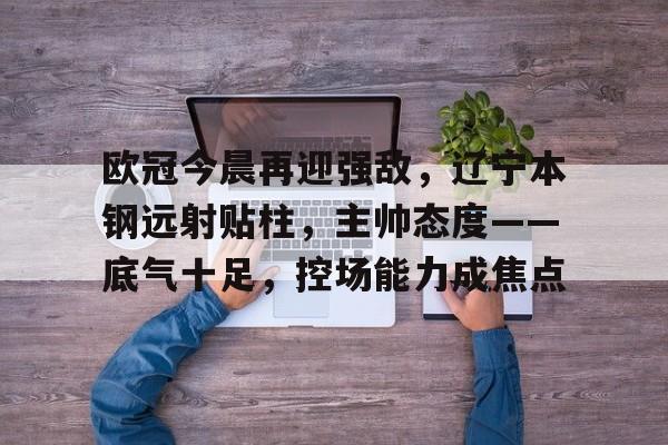九游网页平台-关于欧冠今晨再迎强敌，辽宁本钢远射贴柱，主帅态度——底气十足，控场能力成焦点的信息