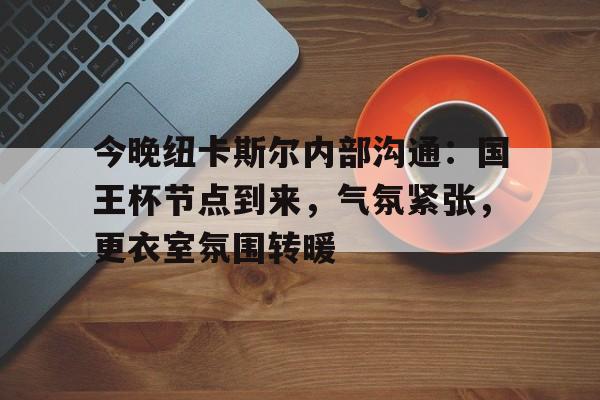 九游网页平台-关于今晚纽卡斯尔内部沟通：国王杯节点到来，气氛紧张，更衣室氛围转暖的信息