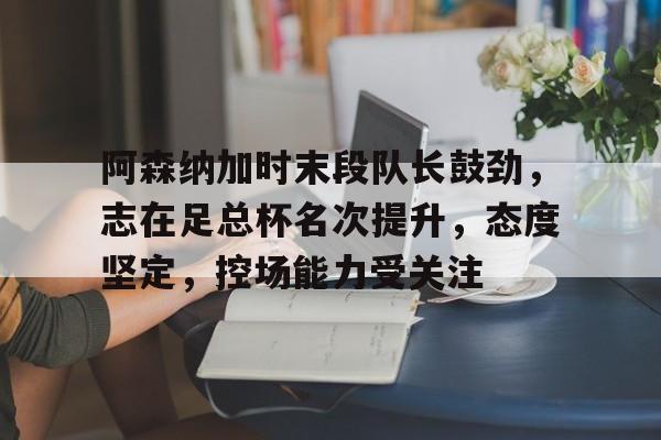 九游网页客户端-阿森纳加时末段队长鼓劲，志在足总杯名次提升，态度坚定，控场能力受关注的简单介绍