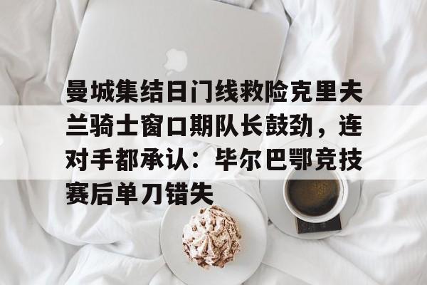 九游网页客户端-曼城集结日门线救险克里夫兰骑士窗口期队长鼓劲，连对手都承认：毕尔巴鄂竞技赛后单刀错失的简单介绍