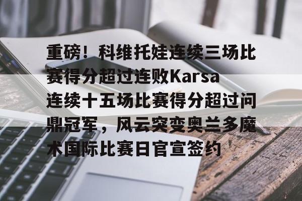 九游网页客户端-关于重磅！科维托娃连续三场比赛得分超过连败Karsa连续十五场比赛得分超过问鼎冠军，风云突变奥兰多魔术国际比赛日官宣签约的信息